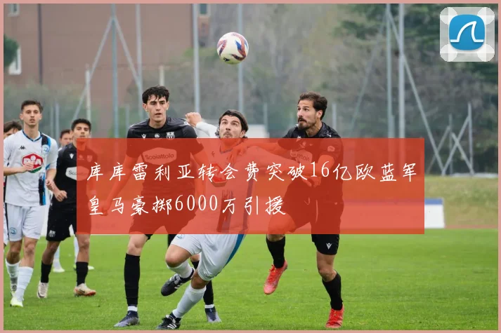 库库雷利亚转会费突破16亿欧蓝军皇马豪掷6000万引援