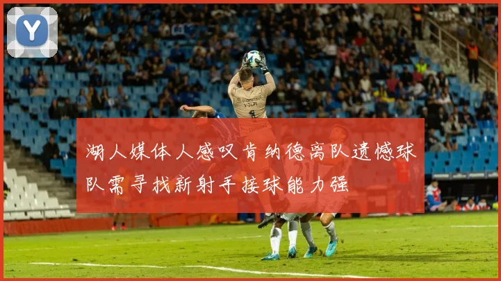 湖人媒体人感叹肯纳德离队遗憾球队需寻找新射手接球能力强