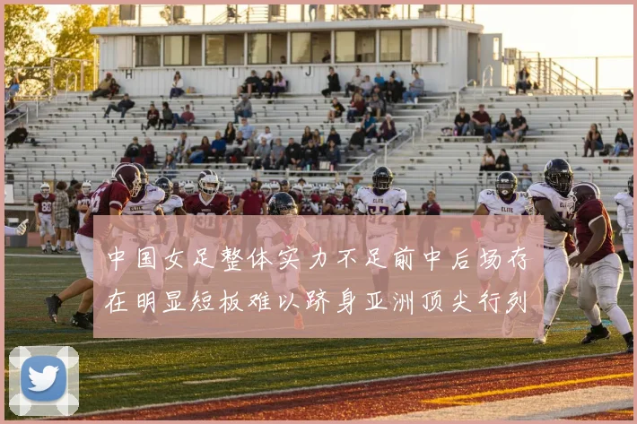 中国女足整体实力不足前中后场存在明显短板难以跻身亚洲顶尖行列