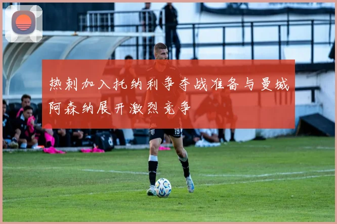 热刺加入托纳利争夺战准备与曼城阿森纳展开激烈竞争