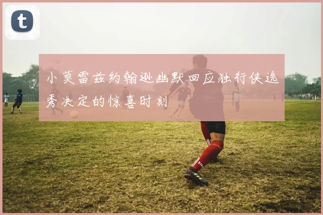 小莫雷兹约翰逊幽默回应独行侠选秀决定的惊喜时刻