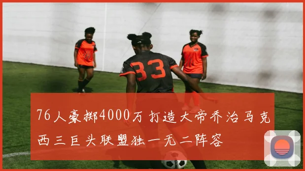 76人豪掷4000万打造大帝乔治马克西三巨头联盟独一无二阵容