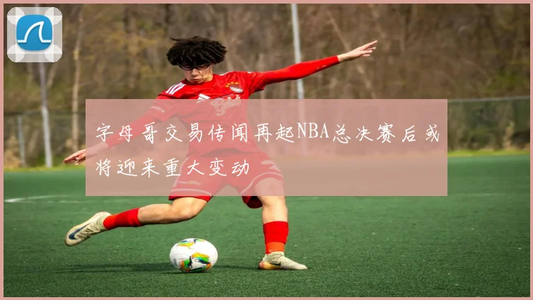 字母哥交易传闻再起NBA总决赛后或将迎来重大变动