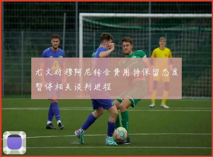 尤文对穆阿尼转会费用持保留态度暂停相关谈判进程