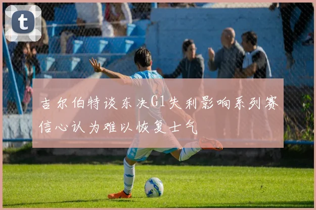 吉尔伯特谈东决G1失利影响系列赛信心认为难以恢复士气
