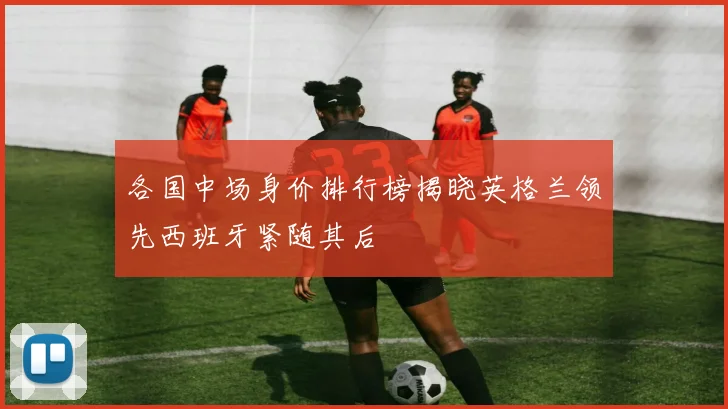 各国中场身价排行榜揭晓英格兰领先西班牙紧随其后