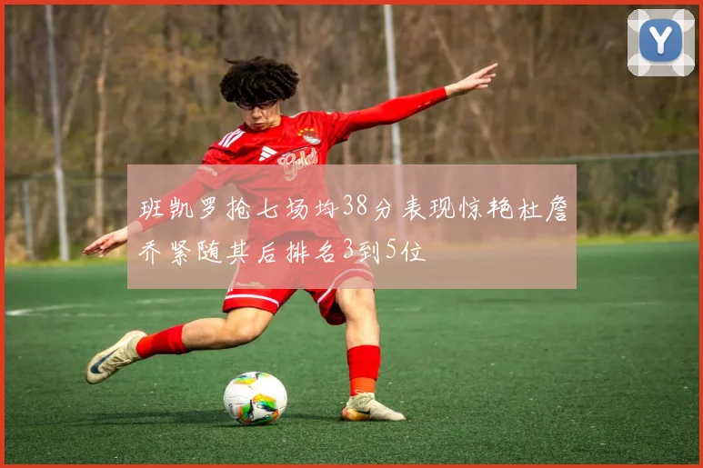 班凯罗抢七场均38分表现惊艳杜詹乔紧随其后排名3到5位