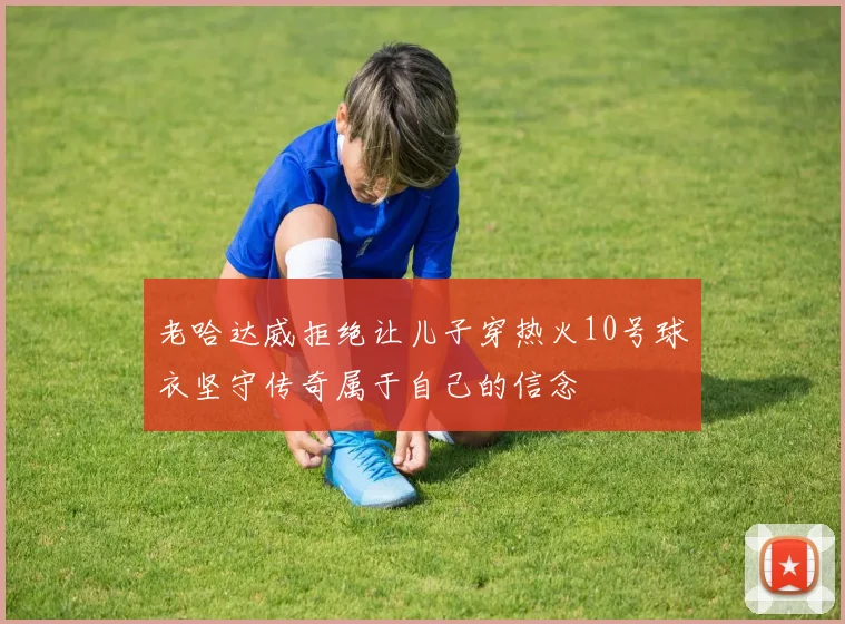 老哈达威拒绝让儿子穿热火10号球衣坚守传奇属于自己的信念