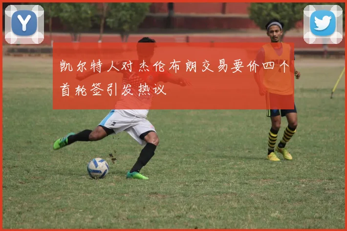 凯尔特人对杰伦布朗交易要价四个首轮签引发热议