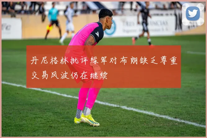 丹尼格林批评绿军对布朗缺乏尊重交易风波仍在继续